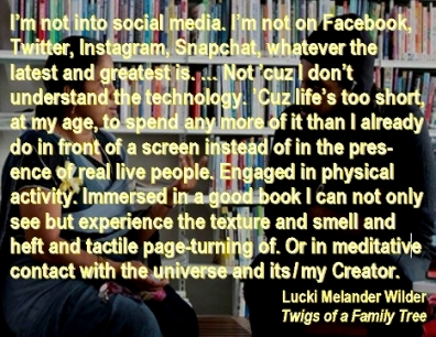 I'm not into social media. I'm not on Facebook, Twitter, Instagram, Snapchat, whateer the latest and greatest is. ... Not 'cuz I don't undersgtand the technology. 'Cuz life's too short, at my age, to spend any more of it than I already do in front of a screen instead of in the presence of real live people. Engaged in physical activity. Immersed in a good book I can not only see but experience the texture and smell and helft and tactile page-turning of. Or in meditative contact with the universe and its/my Creator. #SocialMedia #LifeIsTooShort #TwigsOfAFamilyTree